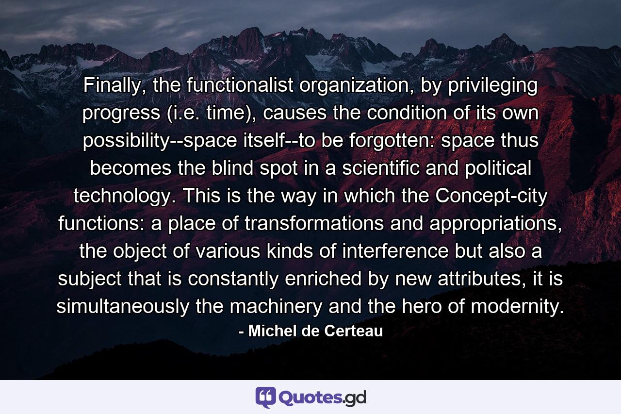 Finally, the functionalist organization, by privileging progress (i.e. time), causes the condition of its own possibility--space itself--to be forgotten: space thus becomes the blind spot in a scientific and political technology. This is the way in which the Concept-city functions: a place of transformations and appropriations, the object of various kinds of interference but also a subject that is constantly enriched by new attributes, it is simultaneously the machinery and the hero of modernity. - Quote by Michel de Certeau