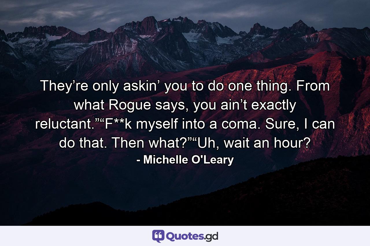 They’re only askin’ you to do one thing. From what Rogue says, you ain’t exactly reluctant.”“F**k myself into a coma. Sure, I can do that. Then what?”“Uh, wait an hour? - Quote by Michelle O'Leary