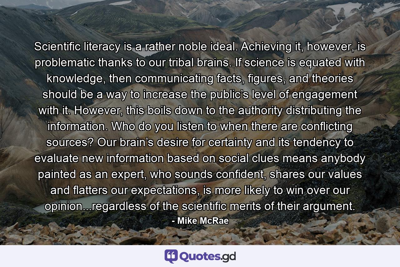 Scientific literacy is a rather noble ideal. Achieving it, however, is problematic thanks to our tribal brains. If science is equated with knowledge, then communicating facts, figures, and theories should be a way to increase the public’s level of engagement with it. However, this boils down to the authority distributing the information. Who do you listen to when there are conflicting sources? Our brain’s desire for certainty and its tendency to evaluate new information based on social clues means anybody painted as an expert, who sounds confident, shares our values and flatters our expectations, is more likely to win over our opinion...regardless of the scientific merits of their argument. - Quote by Mike McRae