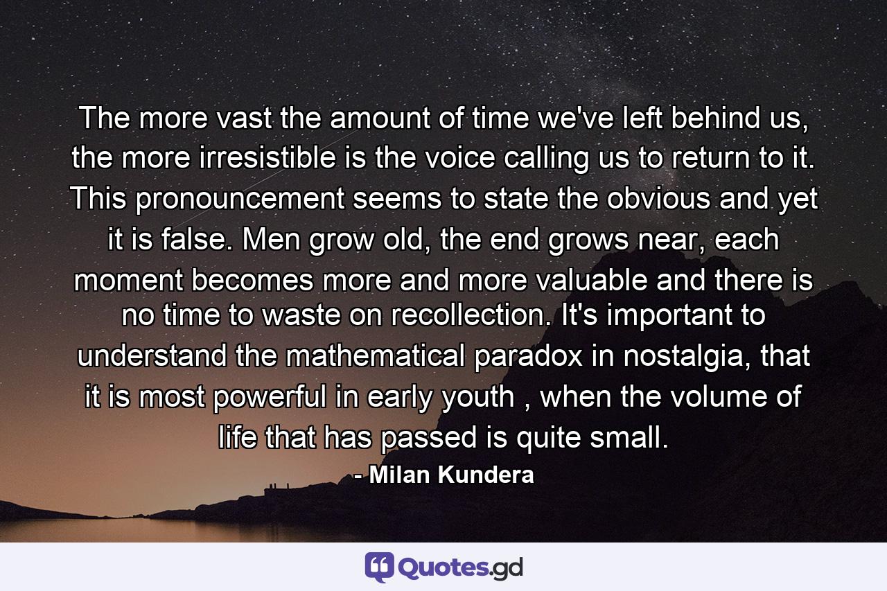 The more vast the amount of time we've left behind us, the more irresistible is the voice calling us to return to it. This pronouncement seems to state the obvious and yet it is false. Men grow old, the end grows near, each moment becomes more and more valuable and there is no time to waste on recollection. It's important to understand the mathematical paradox in nostalgia, that it is most powerful in early youth , when the volume of life that has passed is quite small. - Quote by Milan Kundera