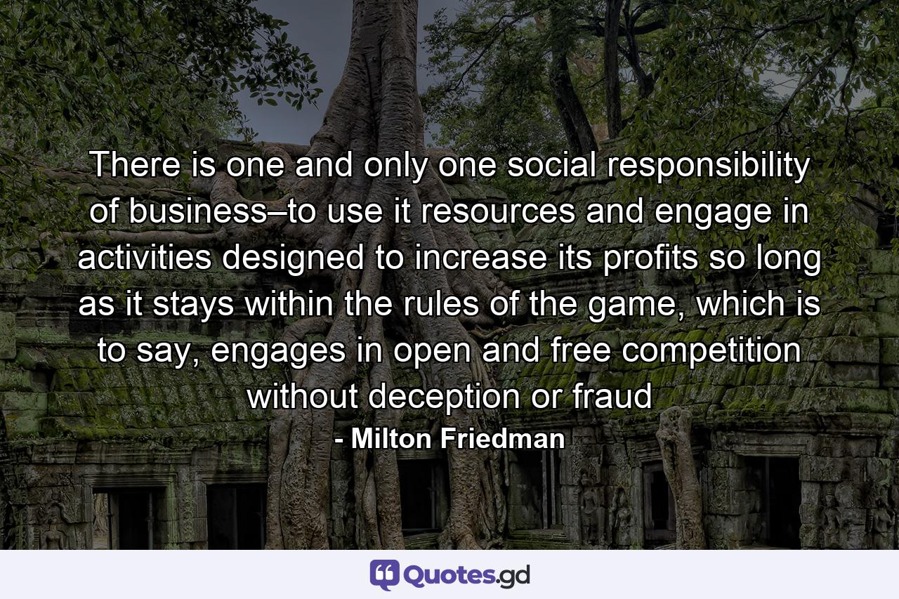 There is one and only one social responsibility of business–to use it resources and engage in activities designed to increase its profits so long as it stays within the rules of the game, which is to say, engages in open and free competition without deception or fraud - Quote by Milton Friedman