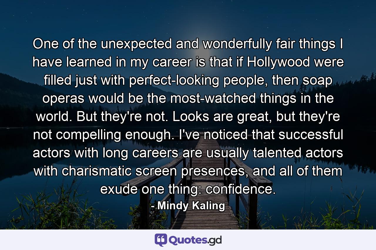 One of the unexpected and wonderfully fair things I have learned in my career is that if Hollywood were filled just with perfect-looking people, then soap operas would be the most-watched things in the world. But they're not. Looks are great, but they're not compelling enough. I've noticed that successful actors with long careers are usually talented actors with charismatic screen presences, and all of them exude one thing: confidence. - Quote by Mindy Kaling