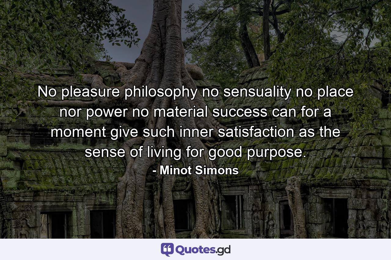 No pleasure philosophy  no sensuality  no place nor power  no material success can for a moment give such inner satisfaction as the sense of living for good purpose. - Quote by Minot Simons