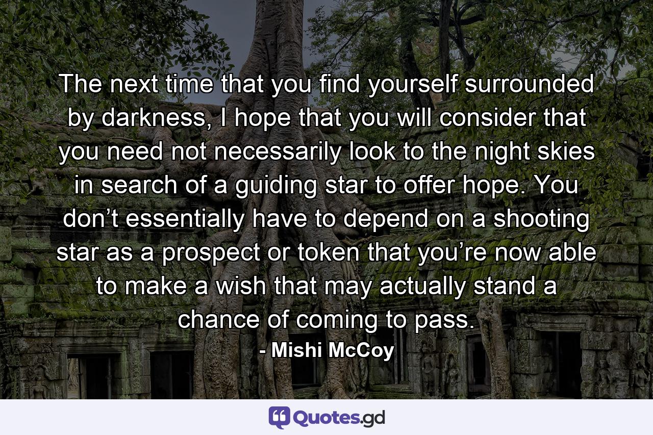 The next time that you find yourself surrounded by darkness, I hope that you will consider that you need not necessarily look to the night skies in search of a guiding star to offer hope. You don’t essentially have to depend on a shooting star as a prospect or token that you’re now able to make a wish that may actually stand a chance of coming to pass. - Quote by Mishi McCoy