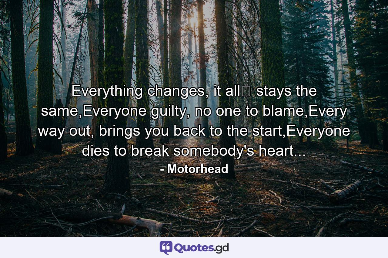 Everything changes, it all﻿ stays the same,Everyone guilty, no one to blame,Every way out, brings you back to the start,Everyone dies to break somebody's heart... - Quote by Motorhead