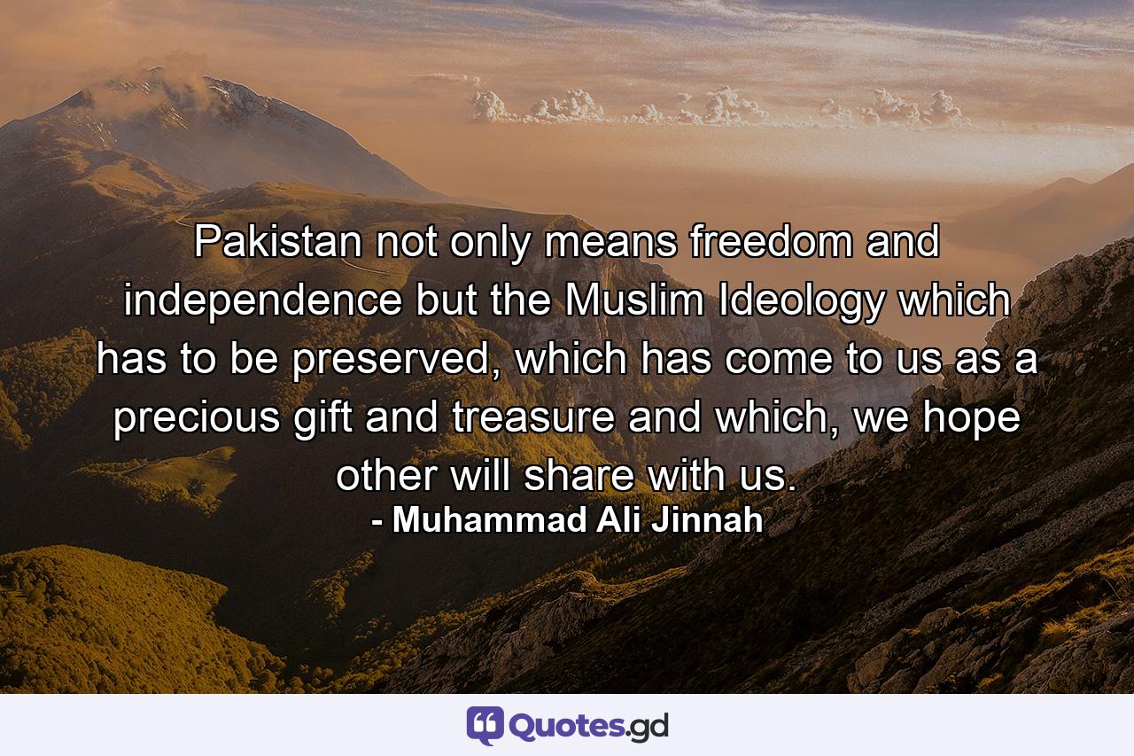 Pakistan not only means freedom and independence but the Muslim Ideology which has to be preserved, which has come to us as a precious gift and treasure and which, we hope other will share with us. - Quote by Muhammad Ali Jinnah