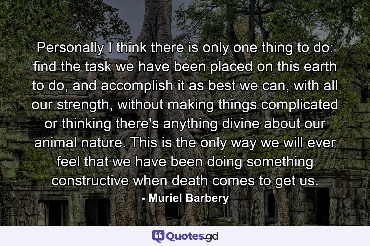 Personally I think there is only one thing to do: find the task we have been placed on this earth to do, and accomplish it as best we can, with all our strength, without making things complicated or thinking there's anything divine about our animal nature. This is the only way we will ever feel that we have been doing something constructive when death comes to get us. - Quote by Muriel Barbery