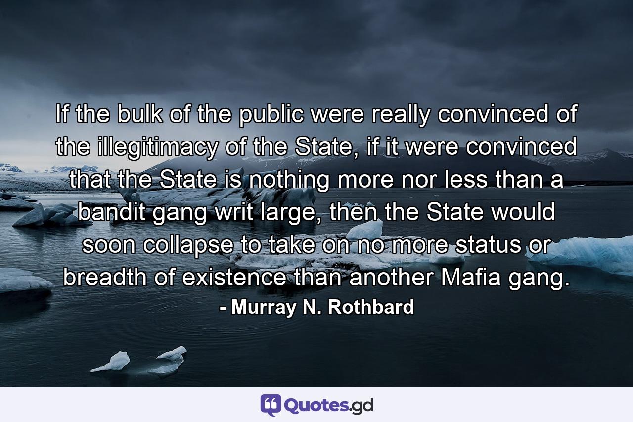 If the bulk of the public were really convinced of the illegitimacy of the State, if it were convinced that the State is nothing more nor less than a bandit gang writ large, then the State would soon collapse to take on no more status or breadth of existence than another Mafia gang. - Quote by Murray N. Rothbard