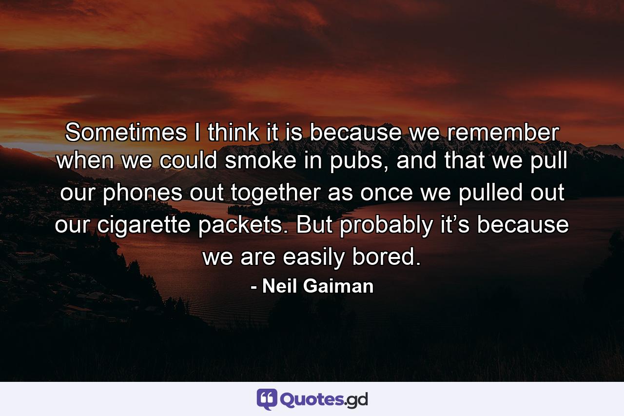 Sometimes I think it is because we remember when we could smoke in pubs, and that we pull our phones out together as once we pulled out our cigarette packets. But probably it’s because we are easily bored. - Quote by Neil Gaiman