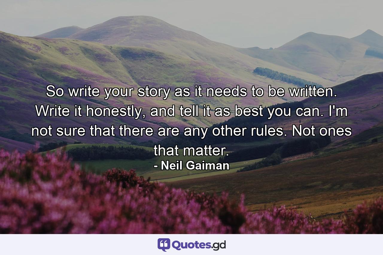 So write your story as it needs to be written. Write it honestly, and tell it as best you can. I'm not sure that there are any other rules. Not ones that matter. - Quote by Neil Gaiman