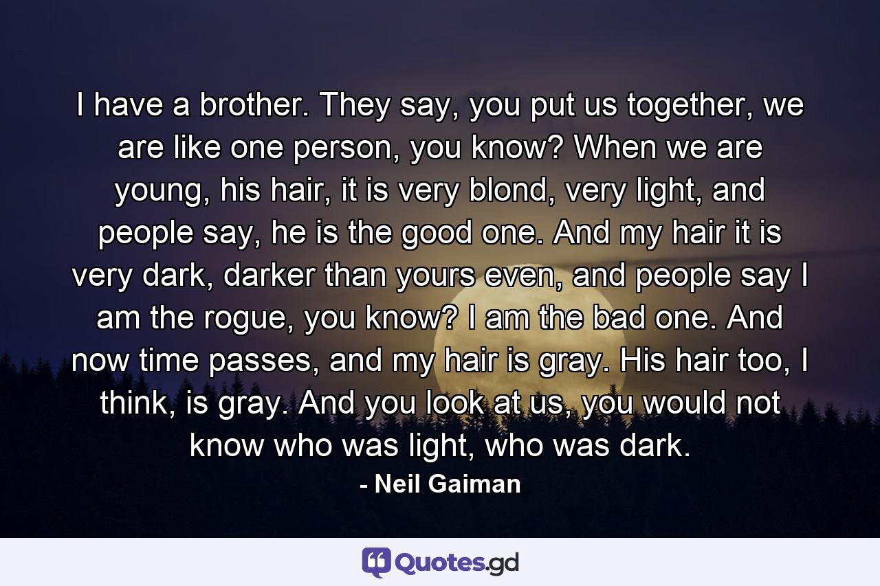 I have a brother. They say, you put us together, we are like one person, you know? When we are young, his hair, it is very blond, very light, and people say, he is the good one. And my hair it is very dark, darker than yours even, and people say I am the rogue, you know? I am the bad one. And now time passes, and my hair is gray. His hair too, I think, is gray. And you look at us, you would not know who was light, who was dark. - Quote by Neil Gaiman
