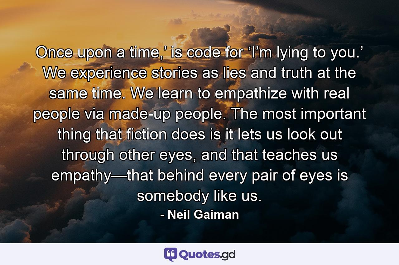 Once upon a time,’ is code for ‘I’m lying to you.’ We experience stories as lies and truth at the same time. We learn to empathize with real people via made-up people. The most important thing that fiction does is it lets us look out through other eyes, and that teaches us empathy—that behind every pair of eyes is somebody like us. - Quote by Neil Gaiman