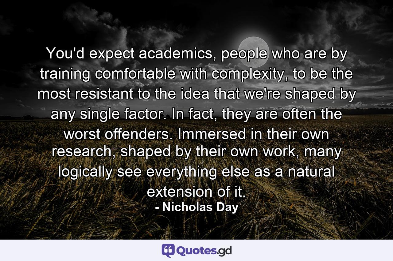 You'd expect academics, people who are by training comfortable with complexity, to be the most resistant to the idea that we're shaped by any single factor. In fact, they are often the worst offenders. Immersed in their own research, shaped by their own work, many logically see everything else as a natural extension of it. - Quote by Nicholas Day