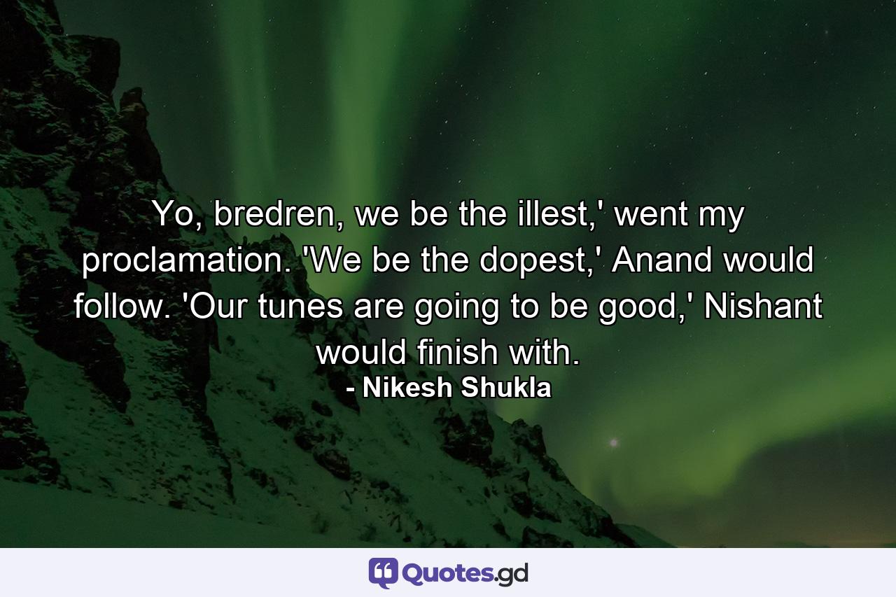 Yo, bredren, we be the illest,' went my proclamation. 'We be the dopest,' Anand would follow. 'Our tunes are going to be good,' Nishant would finish with. - Quote by Nikesh Shukla