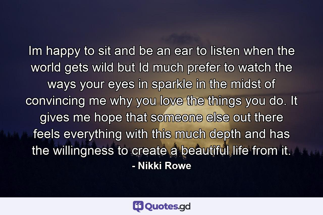 Im happy to sit and be an ear to listen when the world gets wild but Id much prefer to watch the ways your eyes in sparkle in the midst of convincing me why you love the things you do. It gives me hope that someone else out there feels everything with this much depth and has the willingness to create a beautiful life from it. - Quote by Nikki Rowe