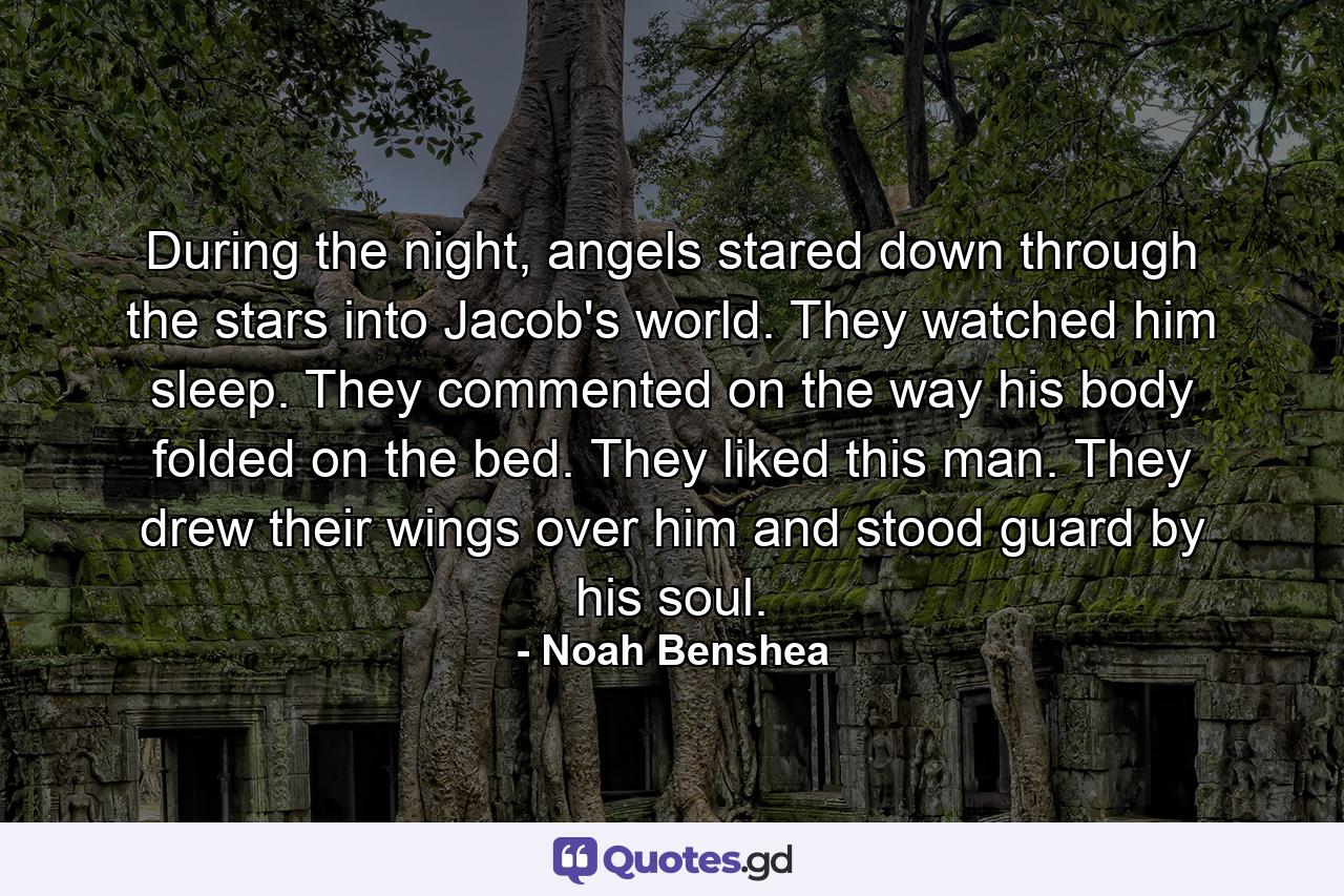 During the night, angels stared down through the stars into Jacob's world. They watched him sleep. They commented on the way his body folded on the bed. They liked this man. They drew their wings over him and stood guard by his soul. - Quote by Noah Benshea