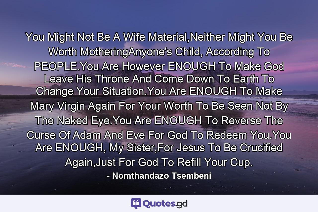 You Might Not Be A Wife Material,Neither Might You Be Worth MotheringAnyone's Child, According To PEOPLE.You Are However ENOUGH To Make God Leave His Throne And Come Down To Earth To Change Your Situation.You Are ENOUGH To Make Mary Virgin Again For Your Worth To Be Seen Not By The Naked Eye.You Are ENOUGH To Reverse The Curse Of Adam And Eve For God To Redeem You.You Are ENOUGH, My Sister,For Jesus To Be Crucified Again,Just For God To Refill Your Cup. - Quote by Nomthandazo Tsembeni