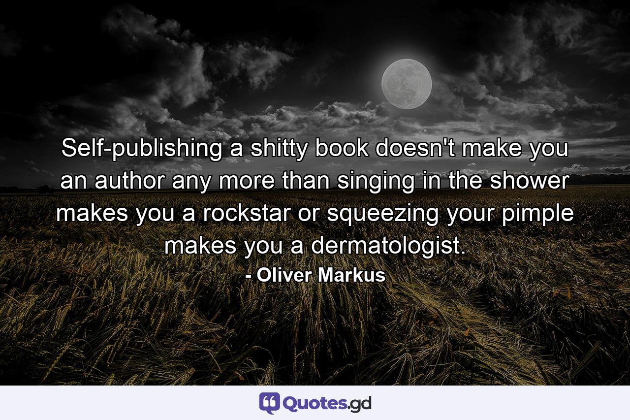 Self-publishing a shitty book doesn't make you an author any more than singing in the shower makes you a rockstar or squeezing your pimple makes you a dermatologist. - Quote by Oliver Markus