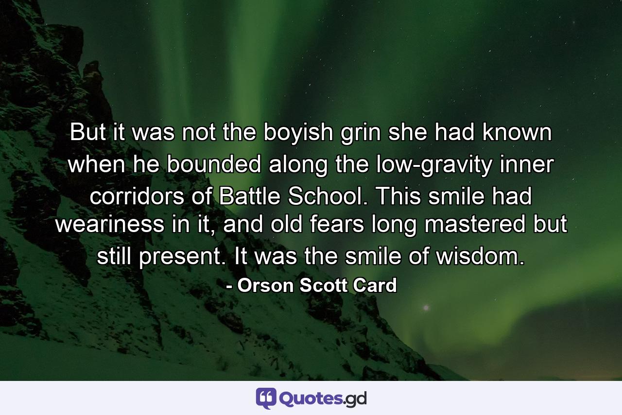 But it was not the boyish grin she had known when he bounded along the low-gravity inner corridors of Battle School. This smile had weariness in it, and old fears long mastered but still present. It was the smile of wisdom. - Quote by Orson Scott Card