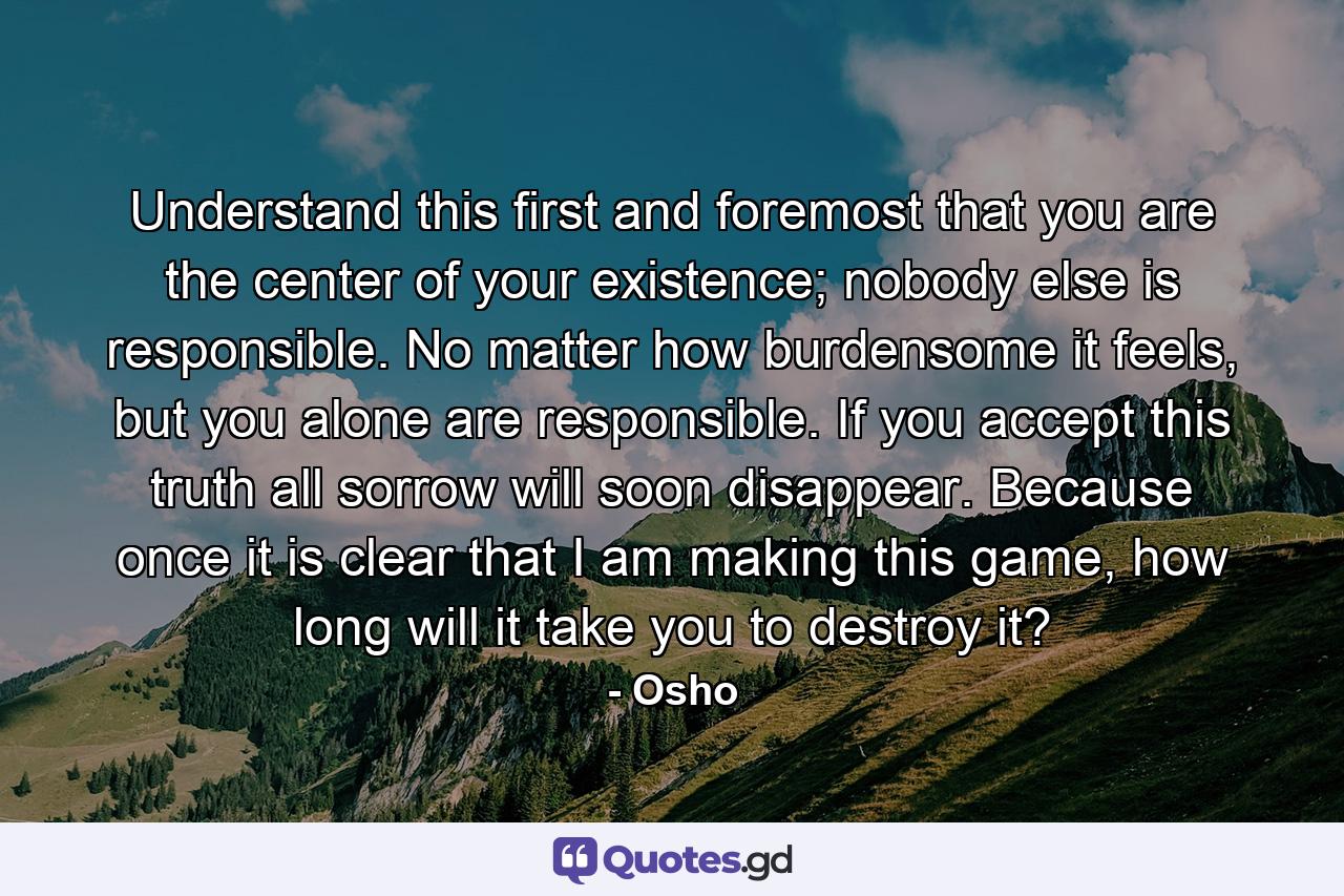 Understand this first and foremost that you are the center of your existence; nobody else is responsible. No matter how burdensome it feels, but you alone are responsible. If you accept this truth all sorrow will soon disappear. Because once it is clear that I am making this game, how long will it take you to destroy it? - Quote by Osho