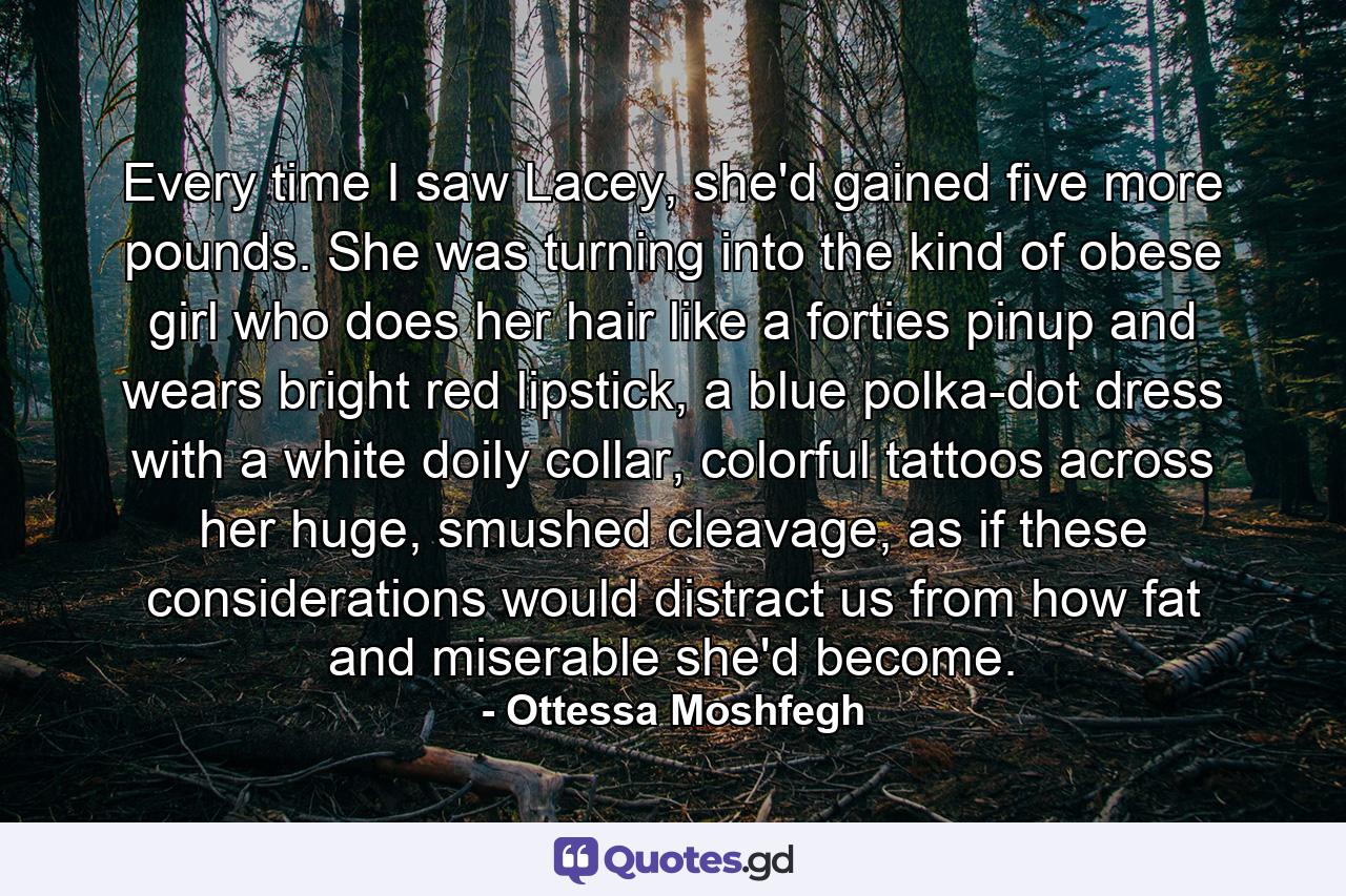 Every time I saw Lacey, she'd gained five more pounds. She was turning into the kind of obese girl who does her hair like a forties pinup and wears bright red lipstick, a blue polka-dot dress with a white doily collar, colorful tattoos across her huge, smushed cleavage, as if these considerations would distract us from how fat and miserable she'd become. - Quote by Ottessa Moshfegh