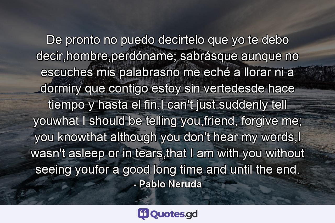 De pronto no puedo decirtelo que yo te debo decir,hombre,perdóname; sabrásque aunque no escuches mis palabrasno me eché a llorar ni a dormiry que contigo estoy sin vertedesde hace tiempo y hasta el fin.I can't just suddenly tell youwhat I should be telling you,friend, forgive me; you knowthat although you don't hear my words,I wasn't asleep or in tears,that I am with you without seeing youfor a good long time and until the end. - Quote by Pablo Neruda