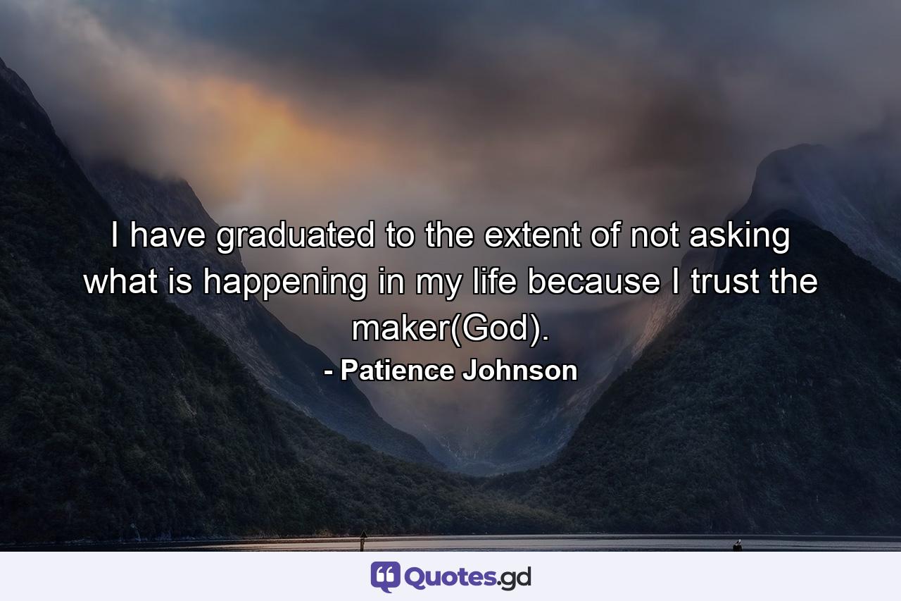 I have graduated to the extent of not asking what is happening in my life because I trust the maker(God). - Quote by Patience Johnson