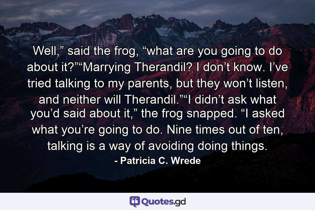 Well,” said the frog, “what are you going to do about it?”“Marrying Therandil? I don’t know. I’ve tried talking to my parents, but they won’t listen, and neither will Therandil.”“I didn’t ask what you’d said about it,” the frog snapped. “I asked what you’re going to do. Nine times out of ten, talking is a way of avoiding doing things. - Quote by Patricia C. Wrede