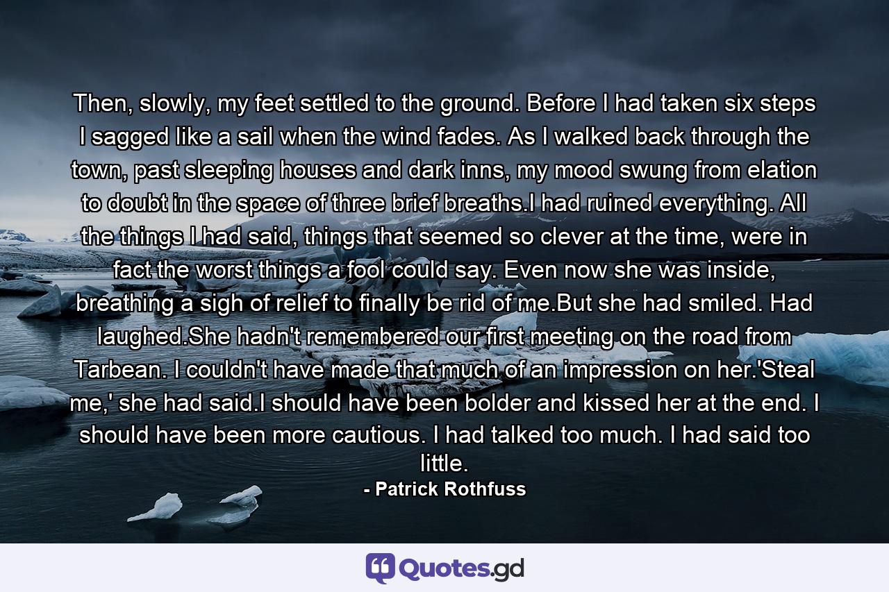 Then, slowly, my feet settled to the ground. Before I had taken six steps I sagged like a sail when the wind fades. As I walked back through the town, past sleeping houses and dark inns, my mood swung from elation to doubt in the space of three brief breaths.I had ruined everything. All the things I had said, things that seemed so clever at the time, were in fact the worst things a fool could say. Even now she was inside, breathing a sigh of relief to finally be rid of me.But she had smiled. Had laughed.She hadn't remembered our first meeting on the road from Tarbean. I couldn't have made that much of an impression on her.'Steal me,' she had said.I should have been bolder and kissed her at the end. I should have been more cautious. I had talked too much. I had said too little. - Quote by Patrick Rothfuss