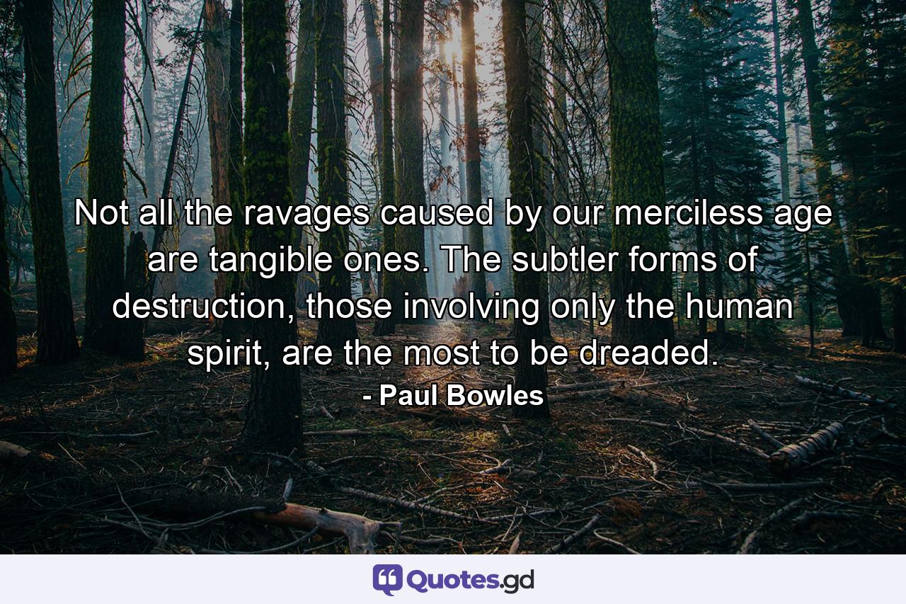 Not all the ravages caused by our merciless age are tangible ones. The subtler forms of destruction, those involving only the human spirit, are the most to be dreaded. - Quote by Paul Bowles