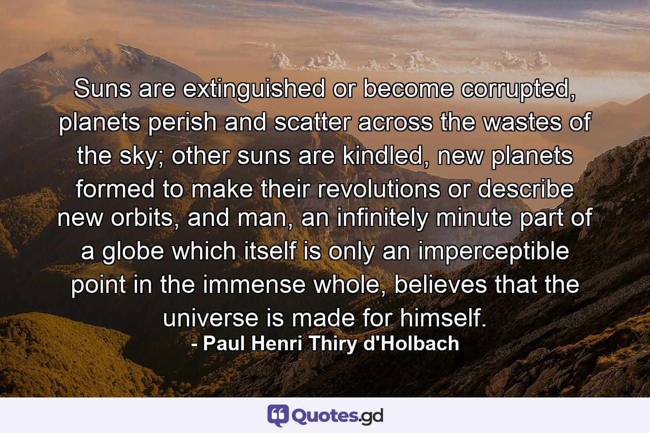 Suns are extinguished or become corrupted, planets perish and scatter across the wastes of the sky; other suns are kindled, new planets formed to make their revolutions or describe new orbits, and man, an infinitely minute part of a globe which itself is only an imperceptible point in the immense whole, believes that the universe is made for himself. - Quote by Paul Henri Thiry d'Holbach