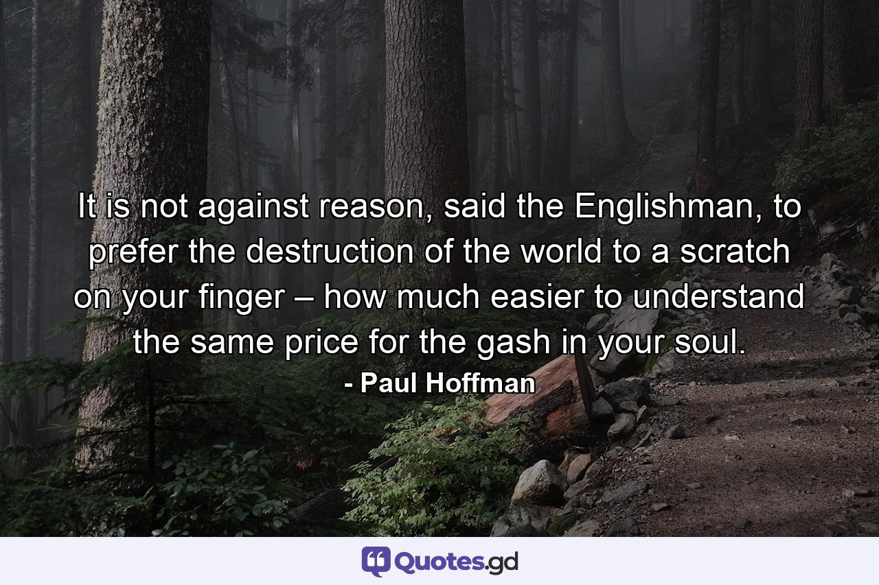 It is not against reason, said the Englishman, to prefer the destruction of the world to a scratch on your finger – how much easier to understand the same price for the gash in your soul. - Quote by Paul Hoffman