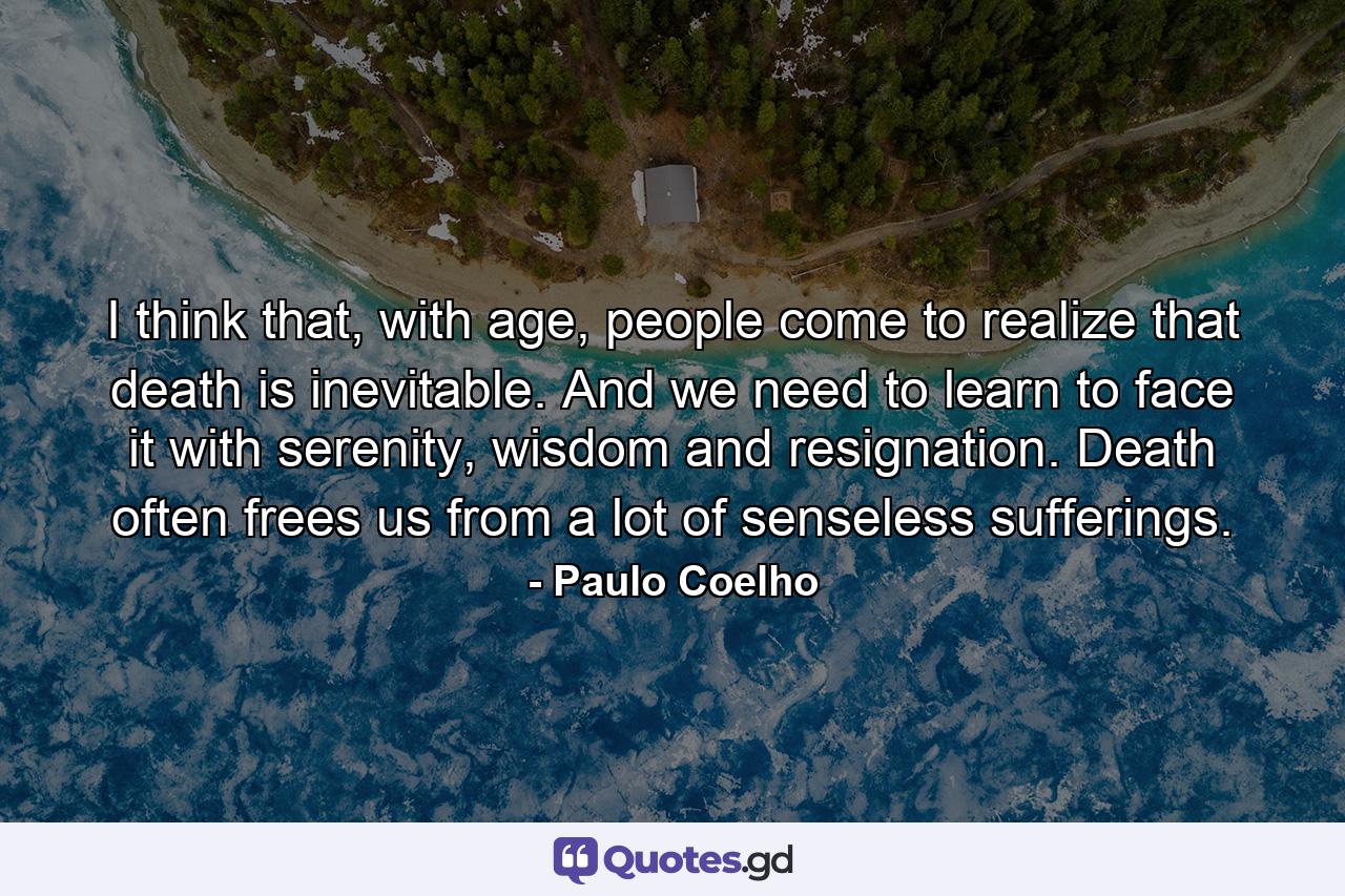 I think that, with age, people come to realize that death is inevitable. And we need to learn to face it with serenity, wisdom and resignation. Death often frees us from a lot of senseless sufferings. - Quote by Paulo Coelho