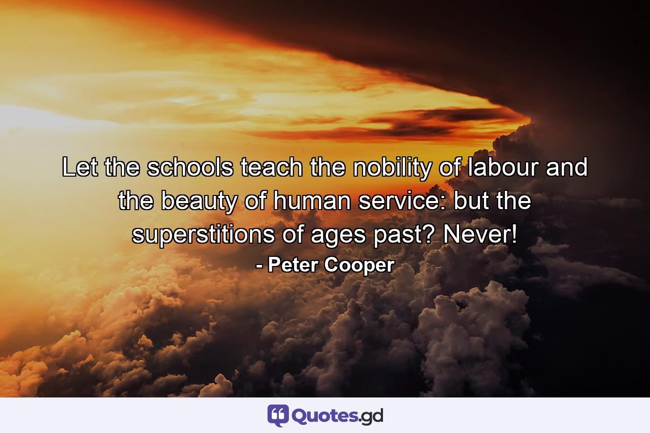 Let the schools teach the nobility of labour and the beauty of human service: but the superstitions of ages past? Never! - Quote by Peter Cooper