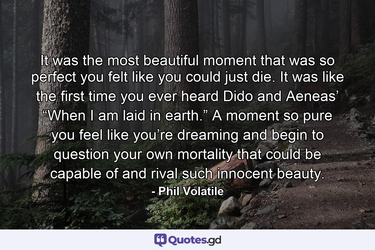 It was the most beautiful moment that was so perfect you felt like you could just die. It was like the first time you ever heard Dido and Aeneas’ “When I am laid in earth.” A moment so pure you feel like you’re dreaming and begin to question your own mortality that could be capable of and rival such innocent beauty. - Quote by Phil Volatile