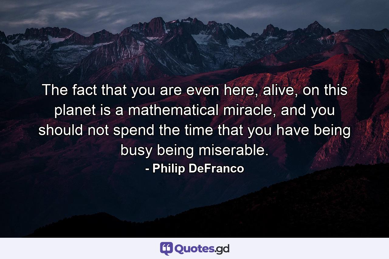 The fact that you are even here, alive, on this planet is a mathematical miracle, and you should not spend the time that you have being busy being miserable. - Quote by Philip DeFranco