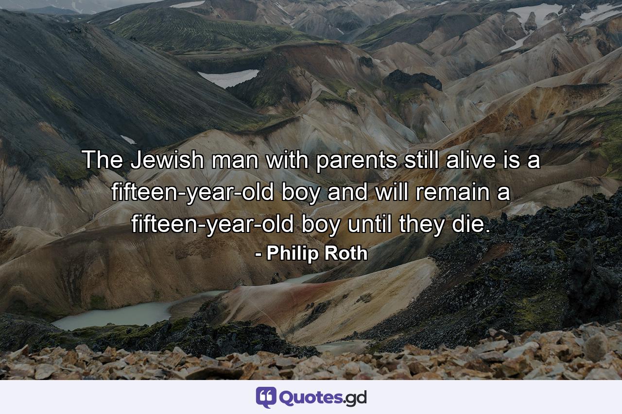 The Jewish man with parents still alive is a fifteen-year-old boy and will remain a fifteen-year-old boy until they die. - Quote by Philip Roth