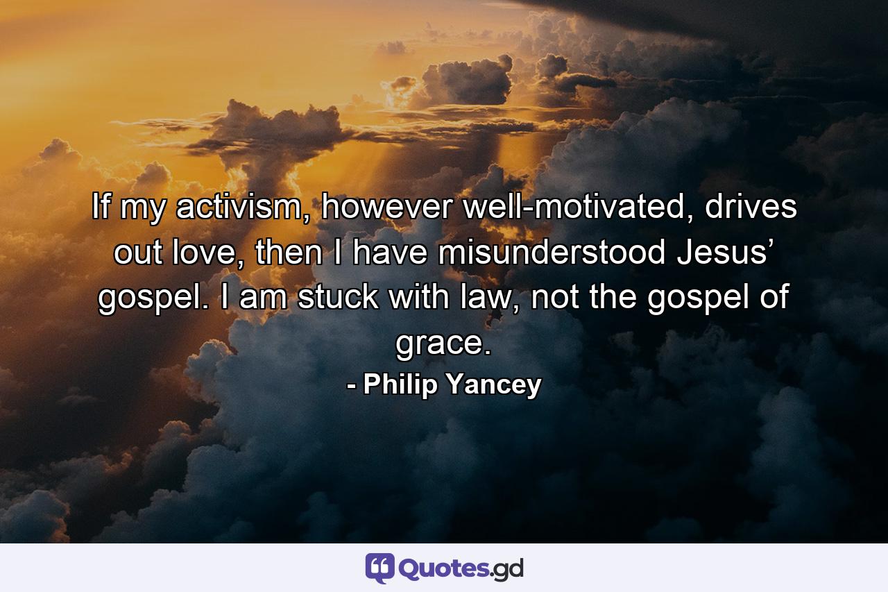 If my activism, however well-motivated, drives out love, then I have misunderstood Jesus’ gospel. I am stuck with law, not the gospel of grace. - Quote by Philip Yancey