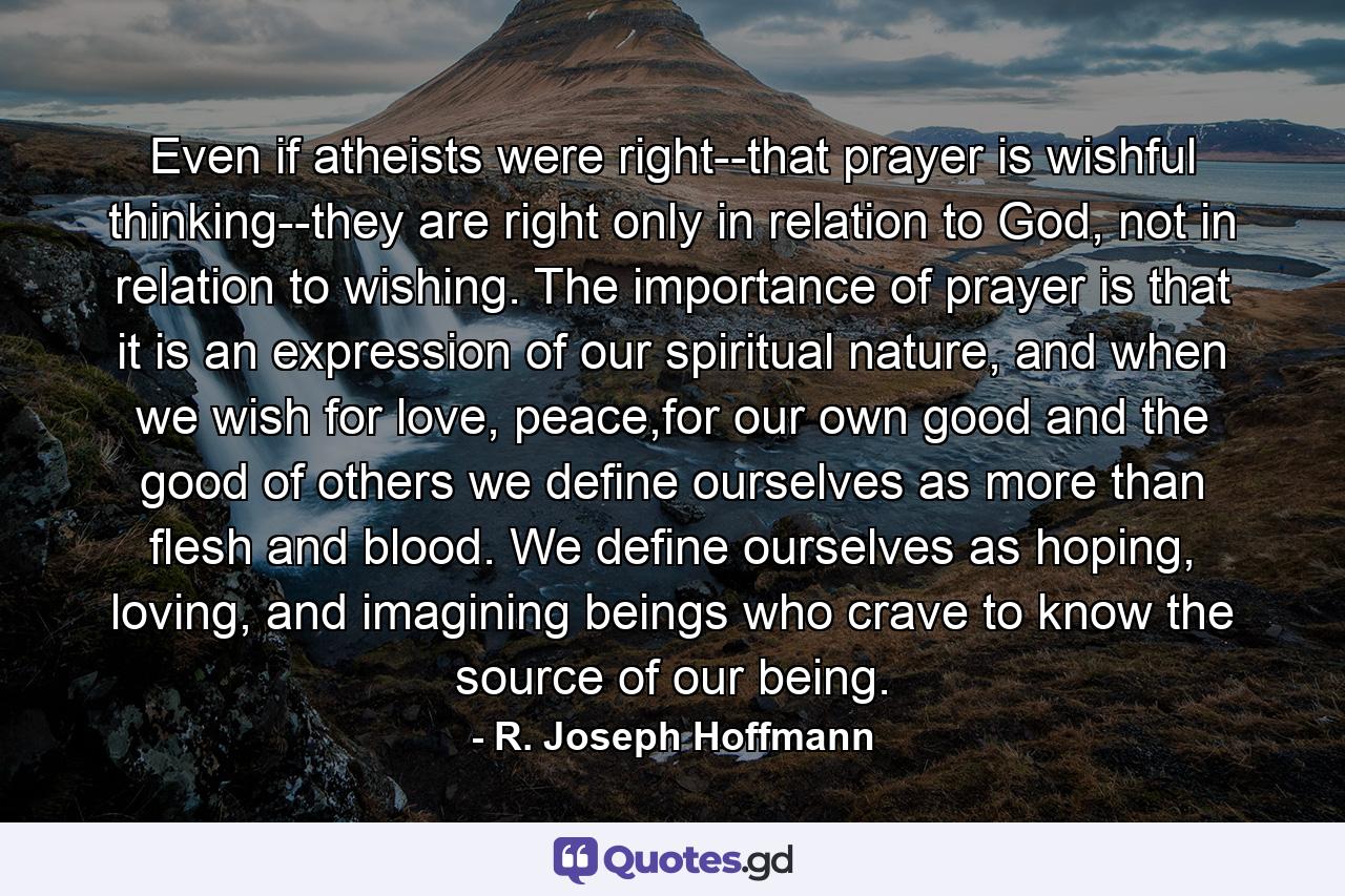 Even if atheists were right--that prayer is wishful thinking--they are right only in relation to God, not in relation to wishing. The importance of prayer is that it is an expression of our spiritual nature, and when we wish for love, peace,for our own good and the good of others we define ourselves as more than flesh and blood. We define ourselves as hoping, loving, and imagining beings who crave to know the source of our being. - Quote by R. Joseph Hoffmann