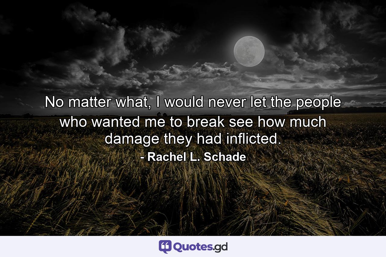 No matter what, I would never let the people who wanted me to break see how much damage they had inflicted. - Quote by Rachel L. Schade