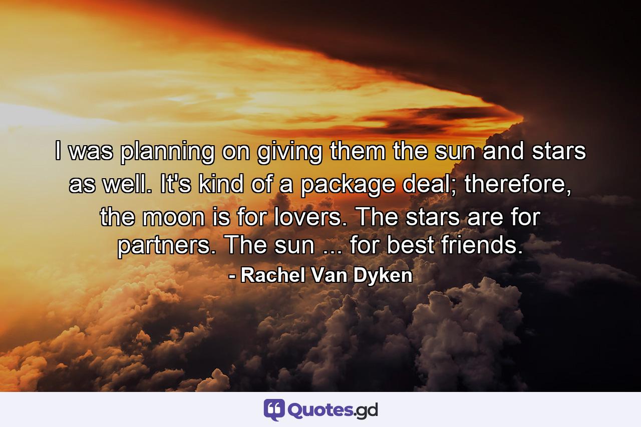 I was planning on giving them the sun and stars as well. It's kind of a package deal; therefore, the moon is for lovers. The stars are for partners. The sun ... for best friends. - Quote by Rachel Van Dyken