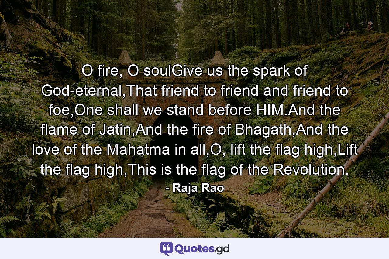 O fire, O soulGive us the spark of God-eternal,That friend to friend and friend to foe,One shall we stand before HIM.And the flame of Jatin,And the fire of Bhagath,And the love of the Mahatma in all,O, lift the flag high,Lift the flag high,This is the flag of the Revolution. - Quote by Raja Rao