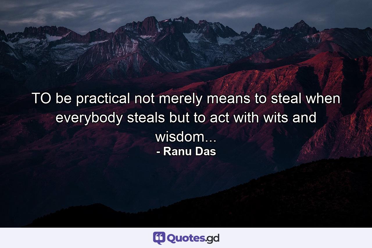 TO be practical not merely means to steal when everybody steals but to act with wits and wisdom... - Quote by Ranu Das