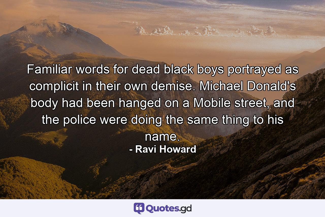 Familiar words for dead black boys portrayed as complicit in their own demise. Michael Donald's body had been hanged on a Mobile street, and the police were doing the same thing to his name. - Quote by Ravi Howard