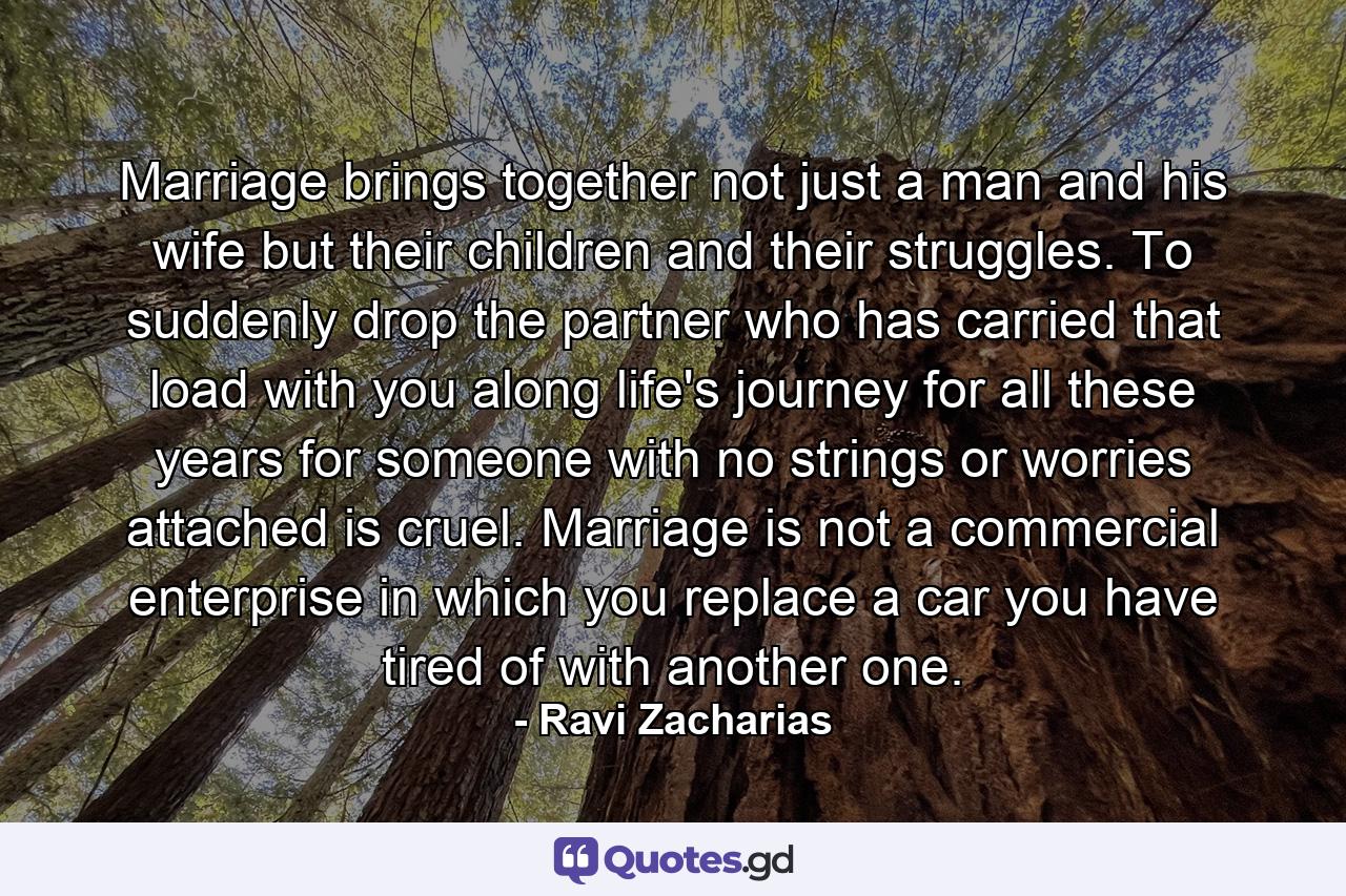 Marriage brings together not just a man and his wife but their children and their struggles. To suddenly drop the partner who has carried that load with you along life's journey for all these years for someone with no strings or worries attached is cruel. Marriage is not a commercial enterprise in which you replace a car you have tired of with another one. - Quote by Ravi Zacharias