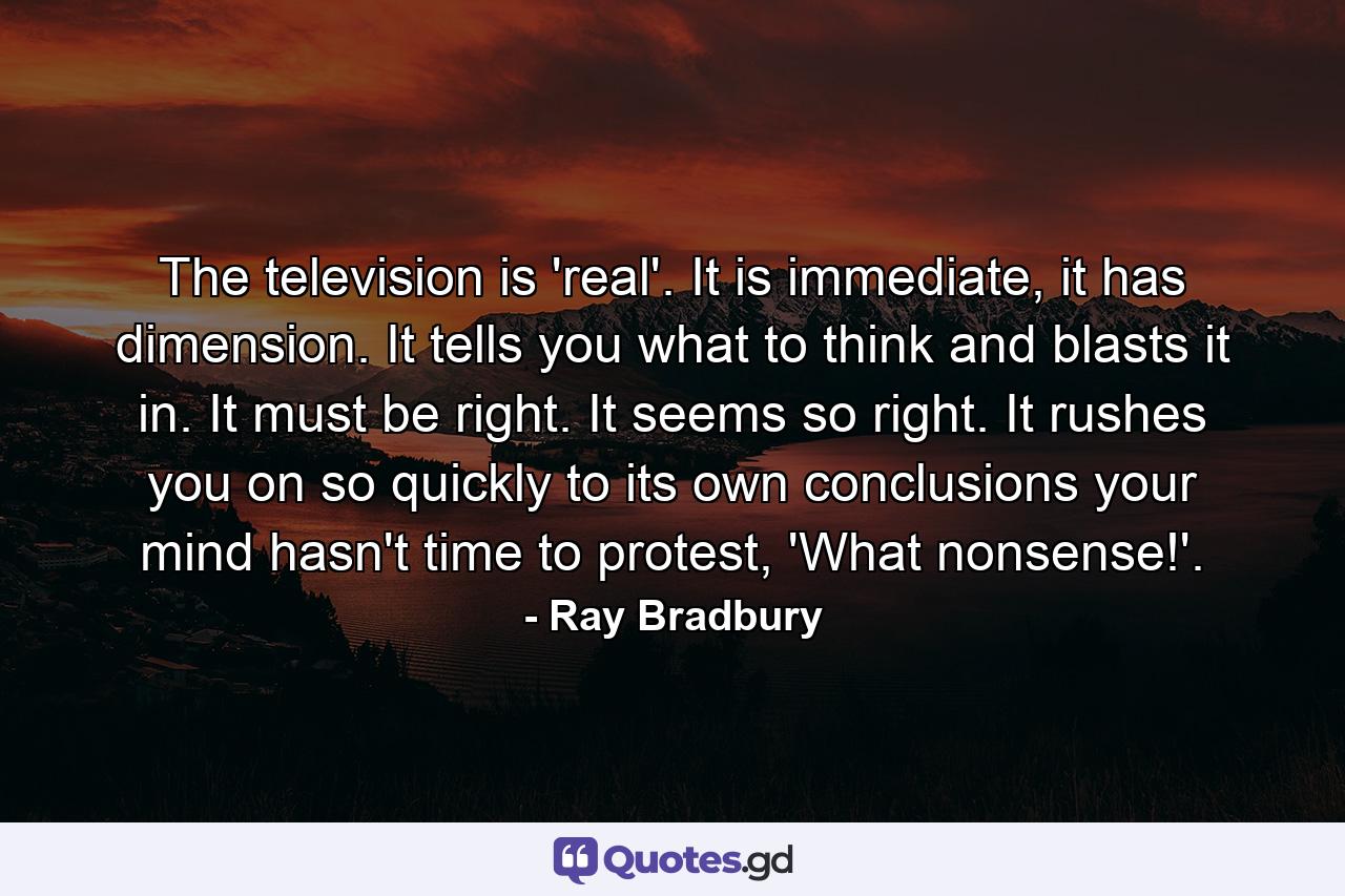 The television is 'real'. It is immediate, it has dimension. It tells you what to think and blasts it in. It must be right. It seems so right. It rushes you on so quickly to its own conclusions your mind hasn't time to protest, 'What nonsense!'. - Quote by Ray Bradbury