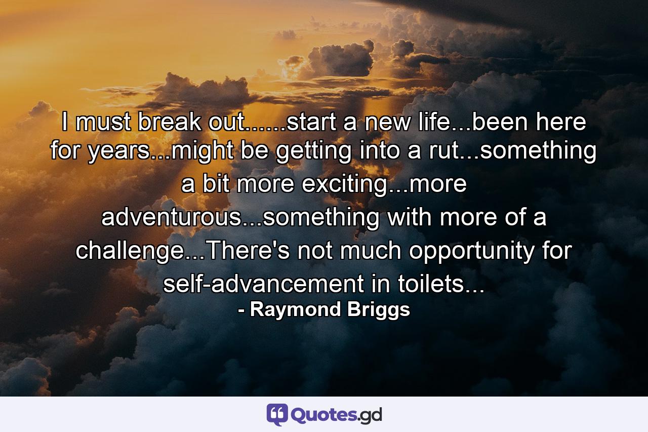 I must break out......start a new life...been here for years...might be getting into a rut...something a bit more exciting...more adventurous...something with more of a challenge...There's not much opportunity for self-advancement in toilets... - Quote by Raymond Briggs