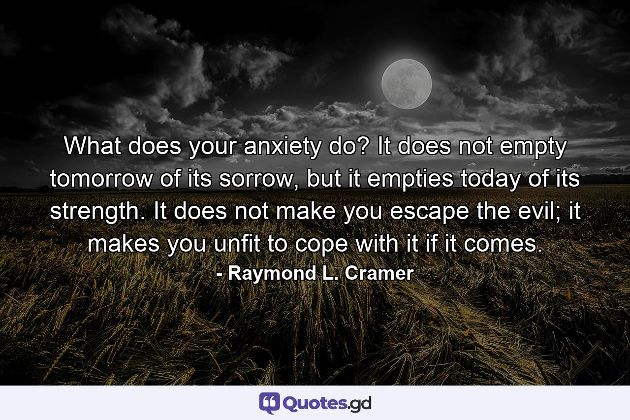 What does your anxiety do? It does not empty tomorrow of its sorrow, but it empties today of its strength. It does not make you escape the evil; it makes you unfit to cope with it if it comes. - Quote by Raymond L. Cramer