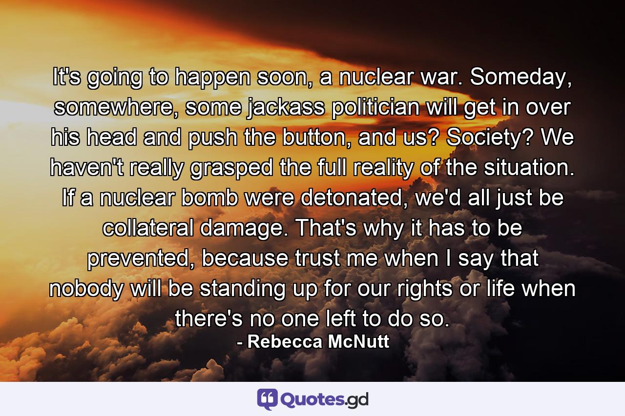 It's going to happen soon, a nuclear war. Someday, somewhere, some jackass politician will get in over his head and push the button, and us? Society? We haven't really grasped the full reality of the situation. If a nuclear bomb were detonated, we'd all just be collateral damage. That's why it has to be prevented, because trust me when I say that nobody will be standing up for our rights or life when there's no one left to do so. - Quote by Rebecca McNutt