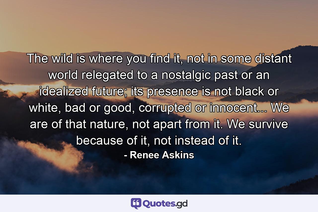 The wild is where you find it, not in some distant world relegated to a nostalgic past or an idealized future; its presence is not black or white, bad or good, corrupted or innocent... We are of that nature, not apart from it. We survive because of it, not instead of it. - Quote by Renee Askins